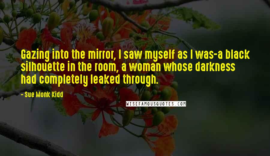 Sue Monk Kidd Quotes: Gazing into the mirror, I saw myself as I was-a black silhouette in the room, a woman whose darkness had completely leaked through.