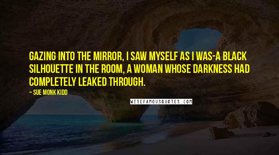 Sue Monk Kidd Quotes: Gazing into the mirror, I saw myself as I was-a black silhouette in the room, a woman whose darkness had completely leaked through.