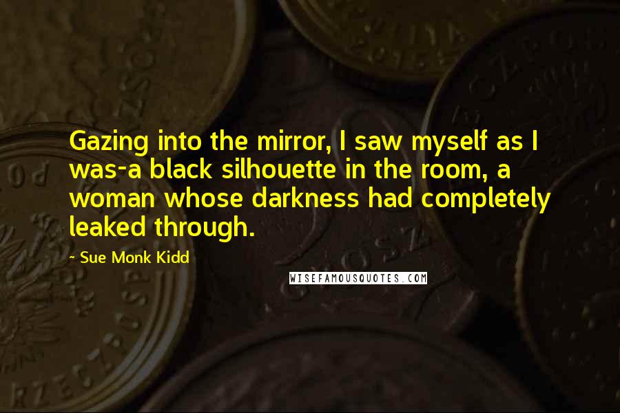 Sue Monk Kidd Quotes: Gazing into the mirror, I saw myself as I was-a black silhouette in the room, a woman whose darkness had completely leaked through.
