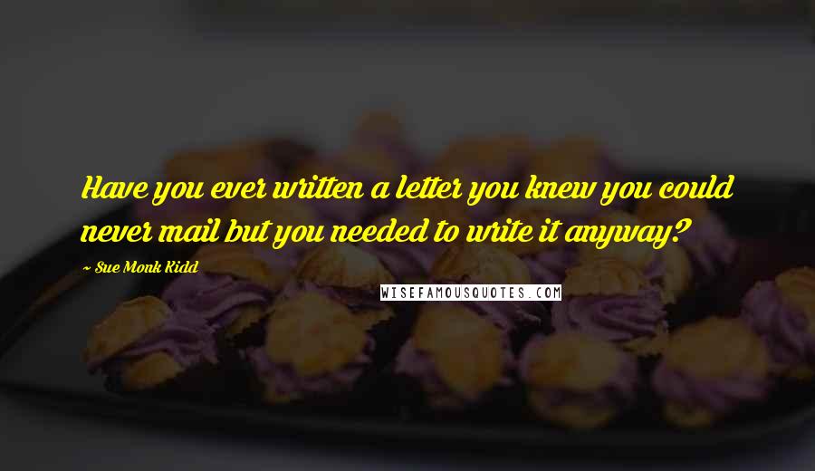 Sue Monk Kidd Quotes: Have you ever written a letter you knew you could never mail but you needed to write it anyway?