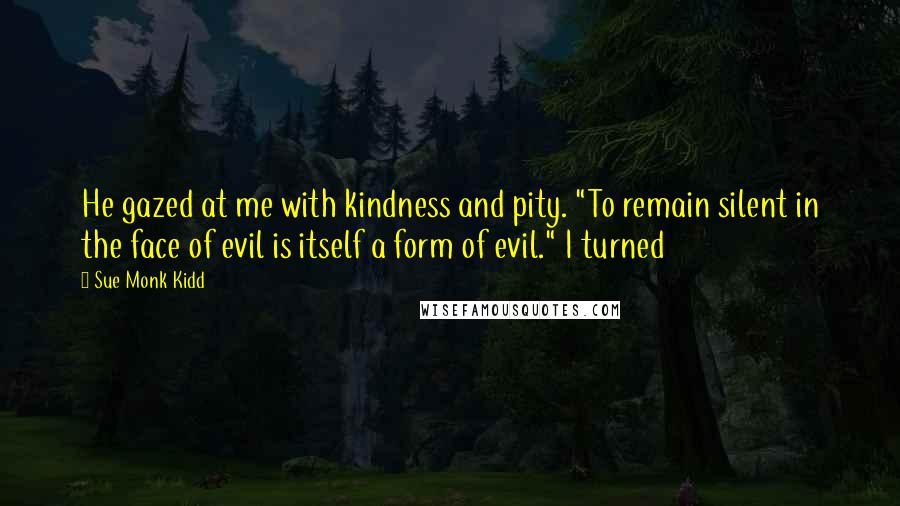 Sue Monk Kidd Quotes: He gazed at me with kindness and pity. "To remain silent in the face of evil is itself a form of evil." I turned