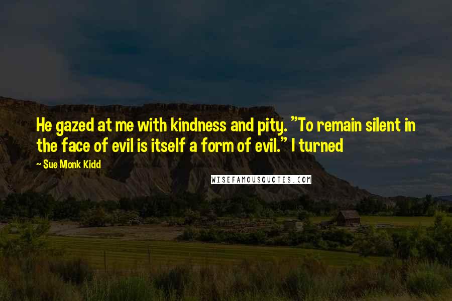 Sue Monk Kidd Quotes: He gazed at me with kindness and pity. "To remain silent in the face of evil is itself a form of evil." I turned