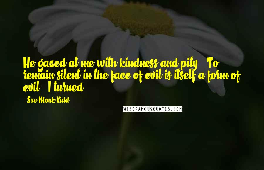Sue Monk Kidd Quotes: He gazed at me with kindness and pity. "To remain silent in the face of evil is itself a form of evil." I turned