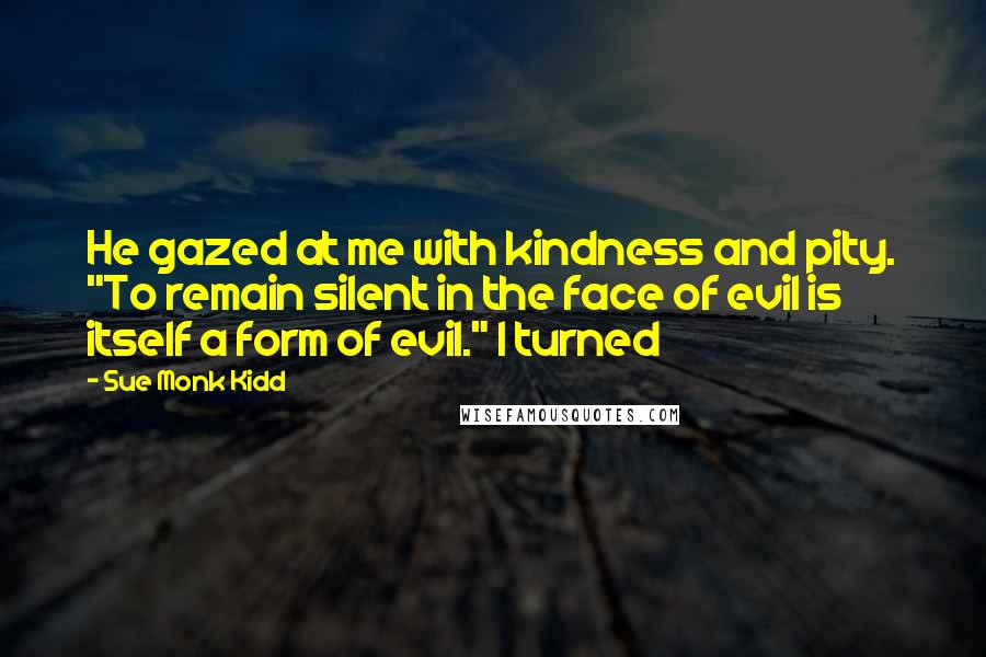 Sue Monk Kidd Quotes: He gazed at me with kindness and pity. "To remain silent in the face of evil is itself a form of evil." I turned