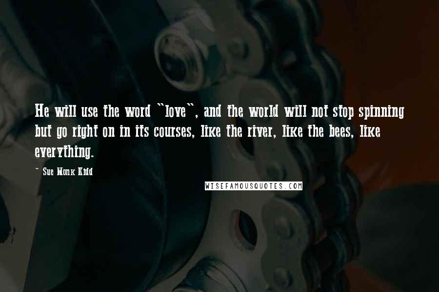 Sue Monk Kidd Quotes: He will use the word "love", and the world will not stop spinning but go right on in its courses, like the river, like the bees, like everything.