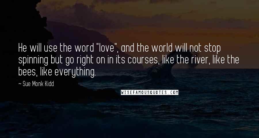 Sue Monk Kidd Quotes: He will use the word "love", and the world will not stop spinning but go right on in its courses, like the river, like the bees, like everything.