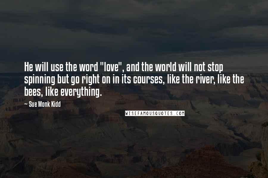 Sue Monk Kidd Quotes: He will use the word "love", and the world will not stop spinning but go right on in its courses, like the river, like the bees, like everything.