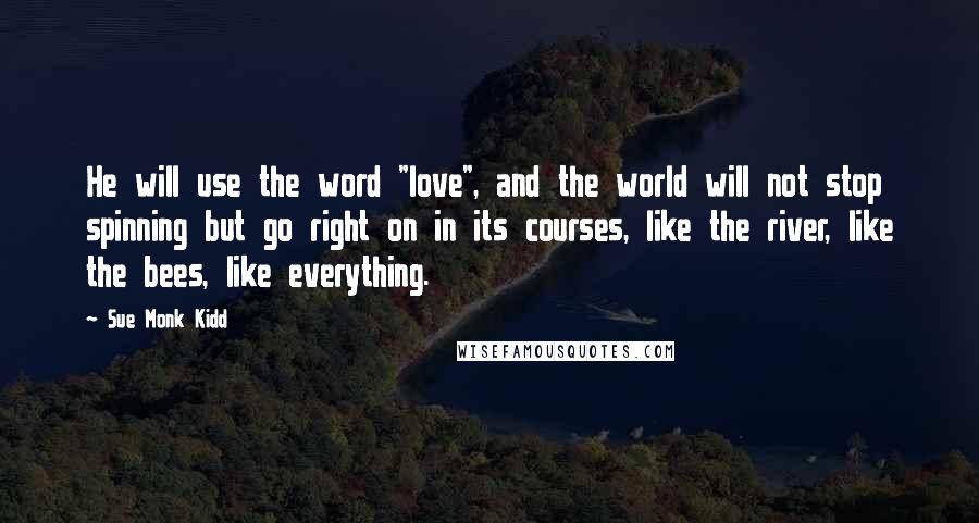 Sue Monk Kidd Quotes: He will use the word "love", and the world will not stop spinning but go right on in its courses, like the river, like the bees, like everything.