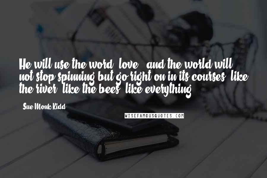 Sue Monk Kidd Quotes: He will use the word "love", and the world will not stop spinning but go right on in its courses, like the river, like the bees, like everything.