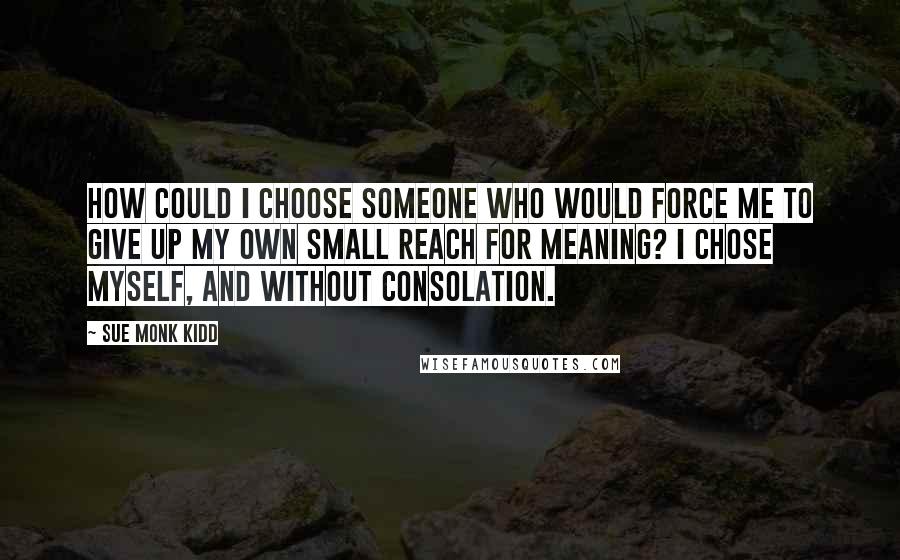 Sue Monk Kidd Quotes: How could I choose someone who would force me to give up my own small reach for meaning? I chose myself, and without consolation.