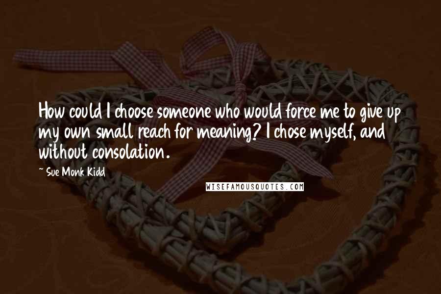 Sue Monk Kidd Quotes: How could I choose someone who would force me to give up my own small reach for meaning? I chose myself, and without consolation.