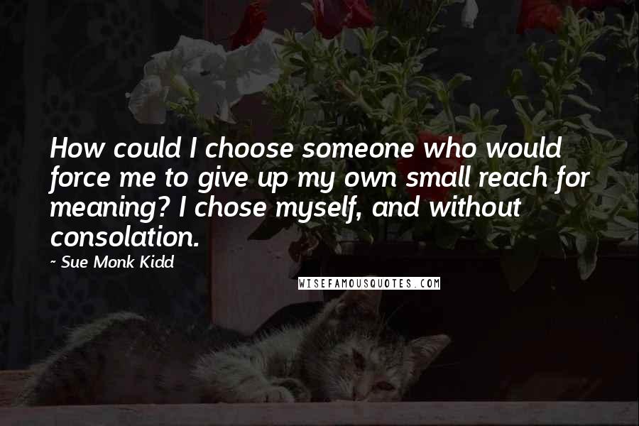 Sue Monk Kidd Quotes: How could I choose someone who would force me to give up my own small reach for meaning? I chose myself, and without consolation.