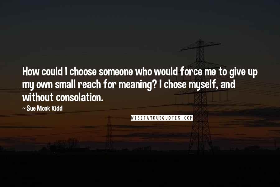 Sue Monk Kidd Quotes: How could I choose someone who would force me to give up my own small reach for meaning? I chose myself, and without consolation.