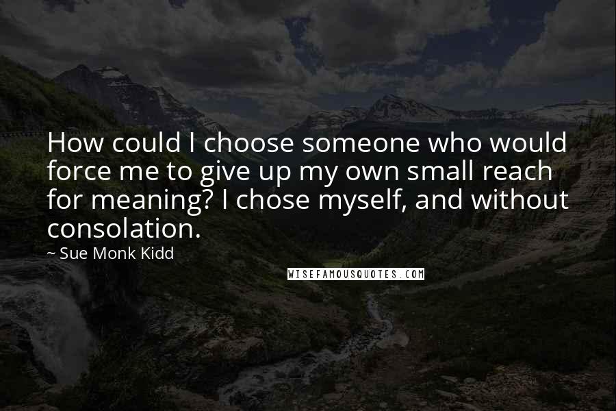 Sue Monk Kidd Quotes: How could I choose someone who would force me to give up my own small reach for meaning? I chose myself, and without consolation.