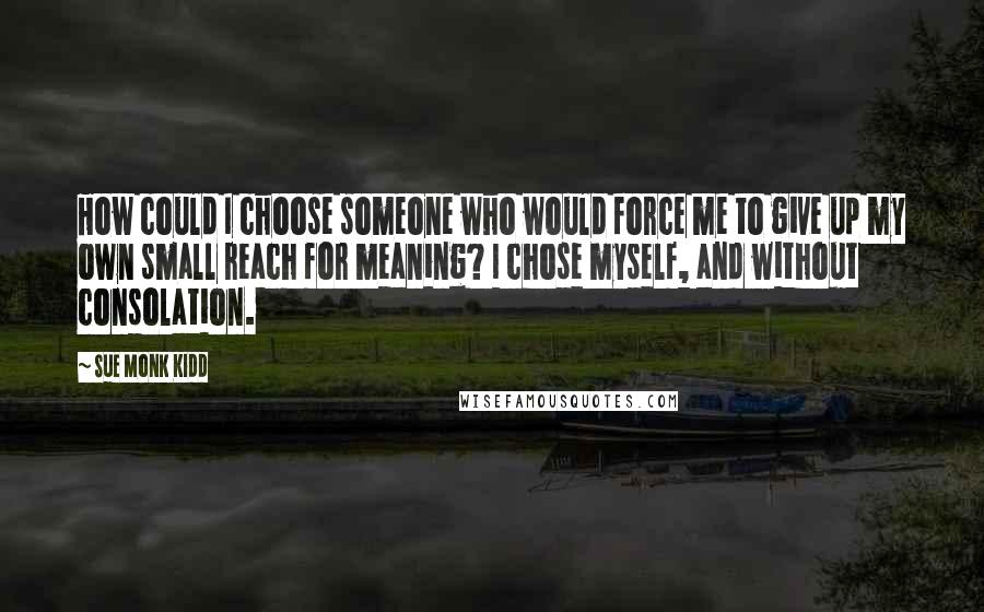 Sue Monk Kidd Quotes: How could I choose someone who would force me to give up my own small reach for meaning? I chose myself, and without consolation.