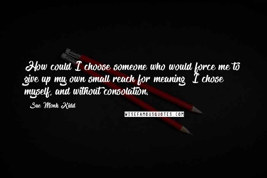 Sue Monk Kidd Quotes: How could I choose someone who would force me to give up my own small reach for meaning? I chose myself, and without consolation.