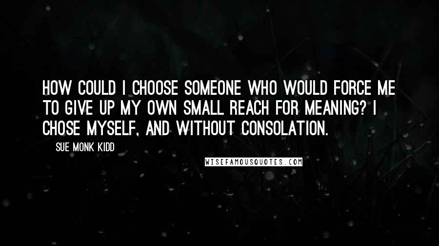 Sue Monk Kidd Quotes: How could I choose someone who would force me to give up my own small reach for meaning? I chose myself, and without consolation.