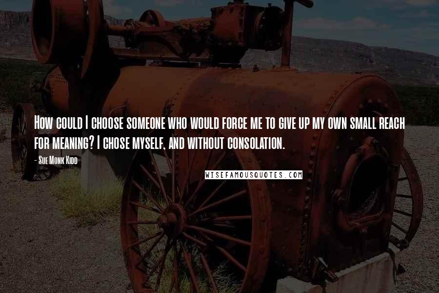 Sue Monk Kidd Quotes: How could I choose someone who would force me to give up my own small reach for meaning? I chose myself, and without consolation.