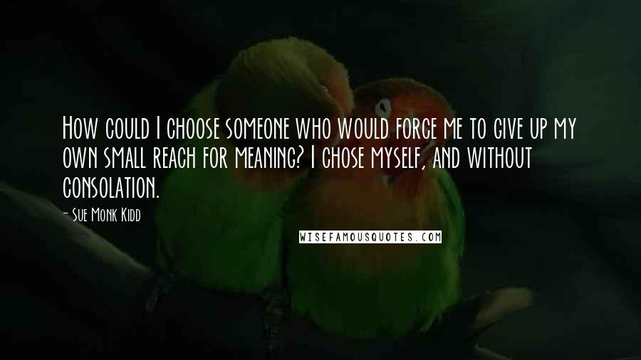 Sue Monk Kidd Quotes: How could I choose someone who would force me to give up my own small reach for meaning? I chose myself, and without consolation.