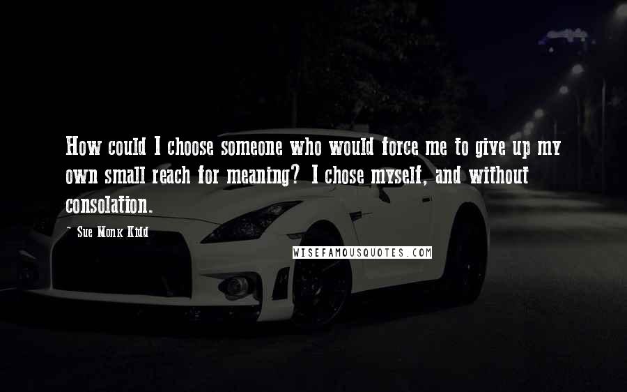 Sue Monk Kidd Quotes: How could I choose someone who would force me to give up my own small reach for meaning? I chose myself, and without consolation.