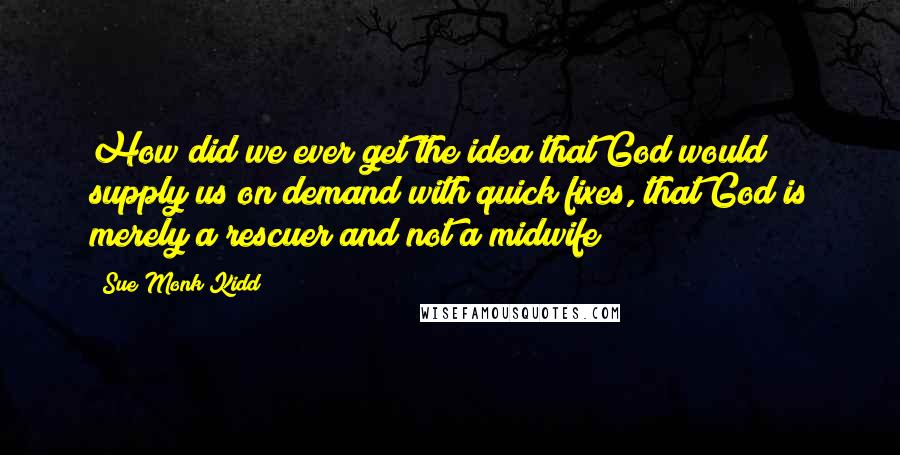 Sue Monk Kidd Quotes: How did we ever get the idea that God would supply us on demand with quick fixes, that God is merely a rescuer and not a midwife?