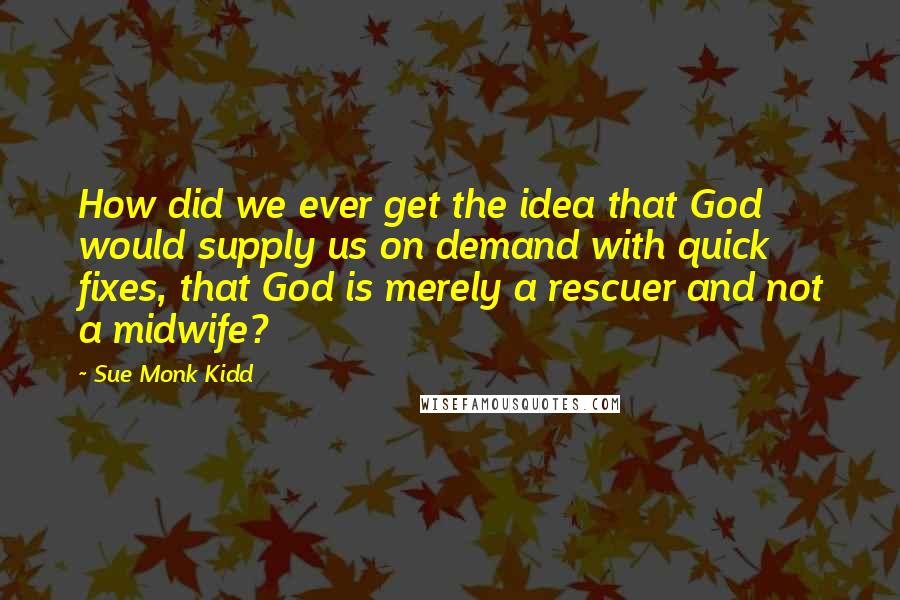 Sue Monk Kidd Quotes: How did we ever get the idea that God would supply us on demand with quick fixes, that God is merely a rescuer and not a midwife?