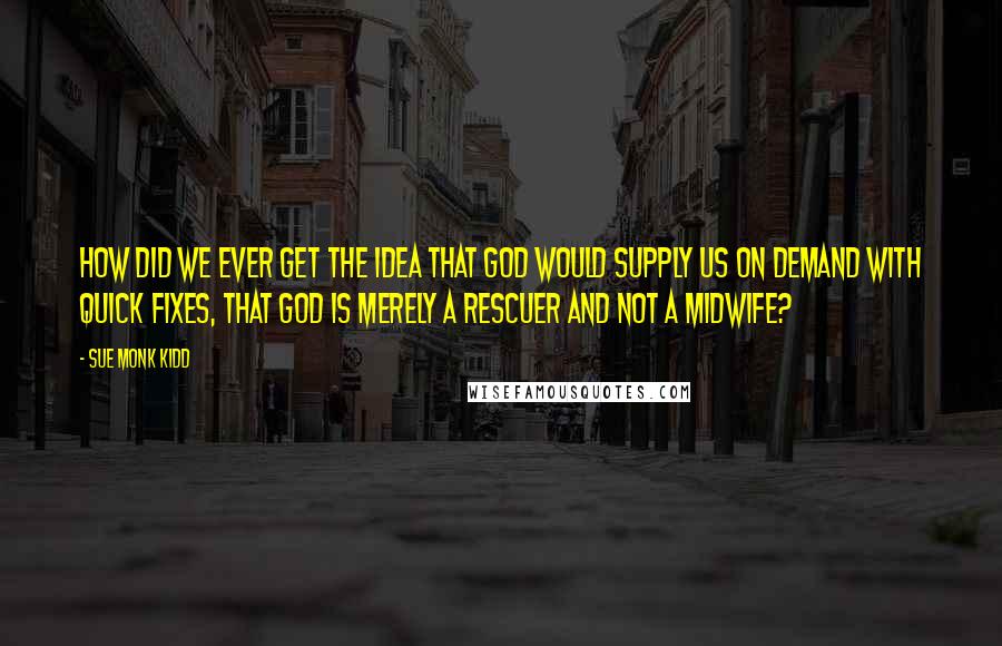 Sue Monk Kidd Quotes: How did we ever get the idea that God would supply us on demand with quick fixes, that God is merely a rescuer and not a midwife?