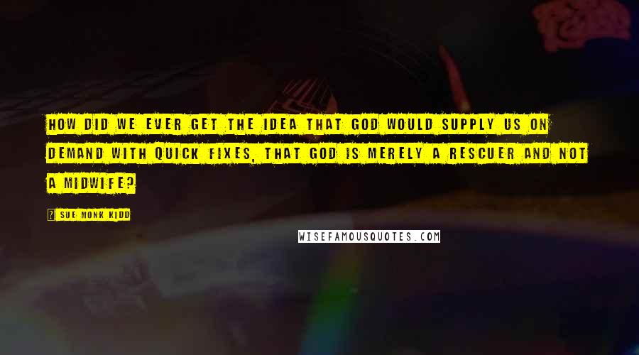 Sue Monk Kidd Quotes: How did we ever get the idea that God would supply us on demand with quick fixes, that God is merely a rescuer and not a midwife?