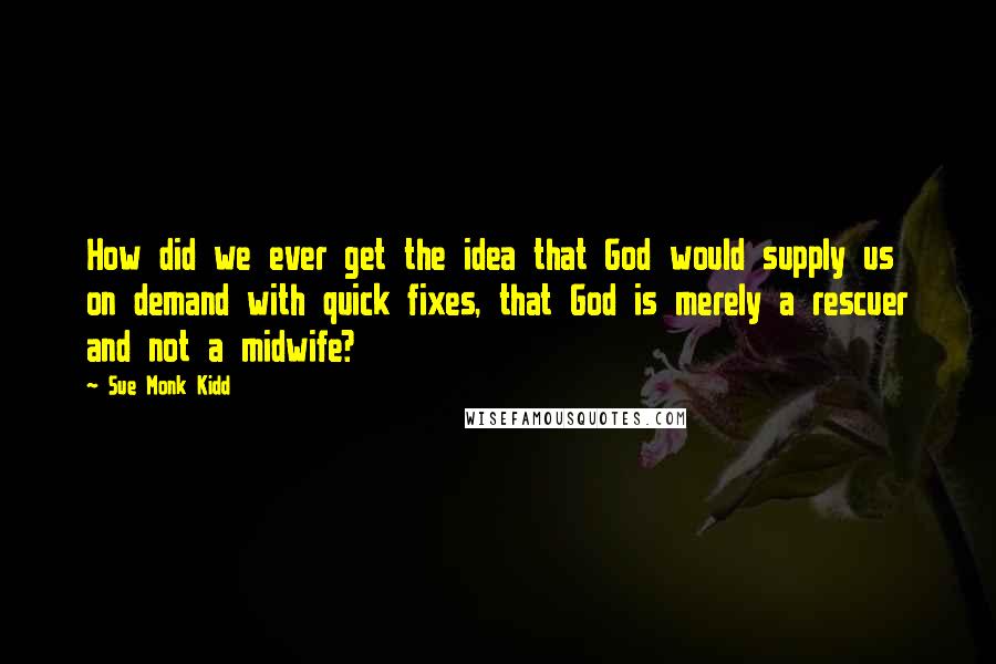 Sue Monk Kidd Quotes: How did we ever get the idea that God would supply us on demand with quick fixes, that God is merely a rescuer and not a midwife?