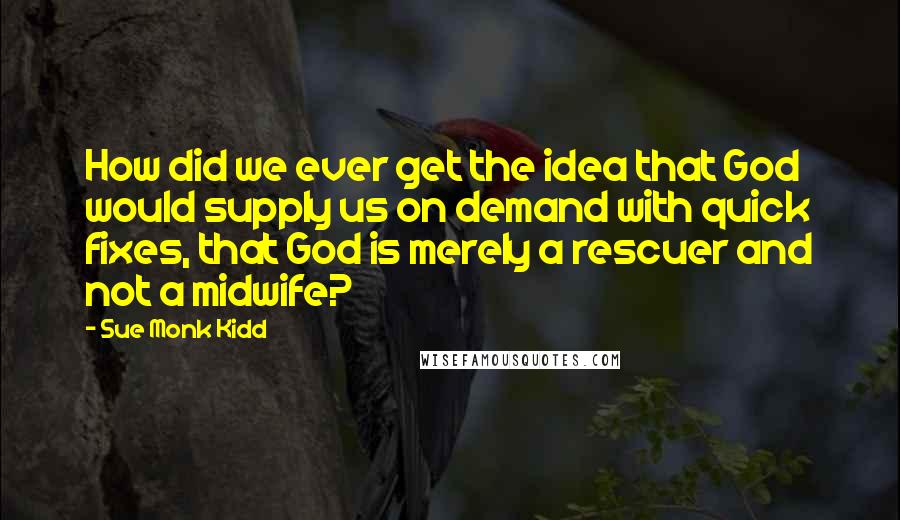 Sue Monk Kidd Quotes: How did we ever get the idea that God would supply us on demand with quick fixes, that God is merely a rescuer and not a midwife?