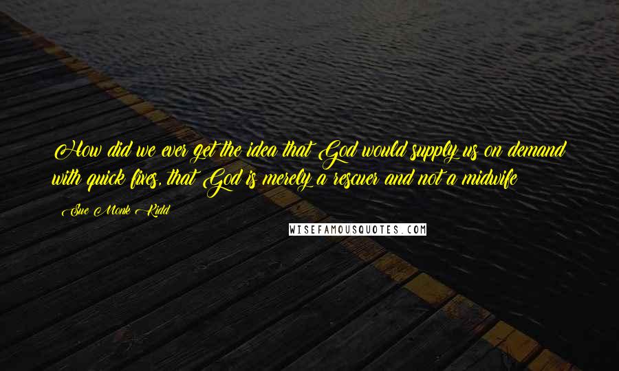 Sue Monk Kidd Quotes: How did we ever get the idea that God would supply us on demand with quick fixes, that God is merely a rescuer and not a midwife?