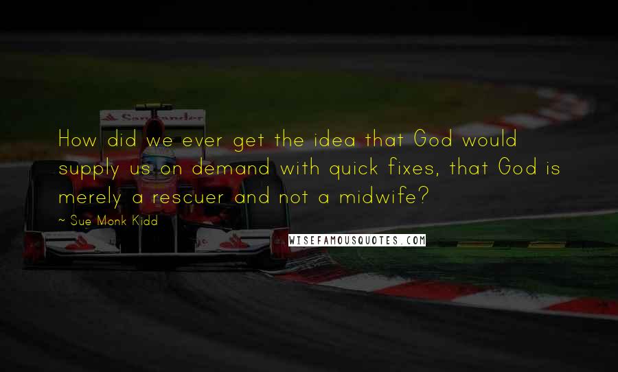 Sue Monk Kidd Quotes: How did we ever get the idea that God would supply us on demand with quick fixes, that God is merely a rescuer and not a midwife?