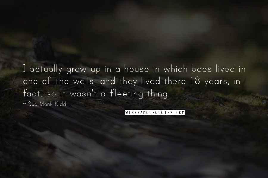 Sue Monk Kidd Quotes: I actually grew up in a house in which bees lived in one of the walls, and they lived there 18 years, in fact, so it wasn't a fleeting thing.