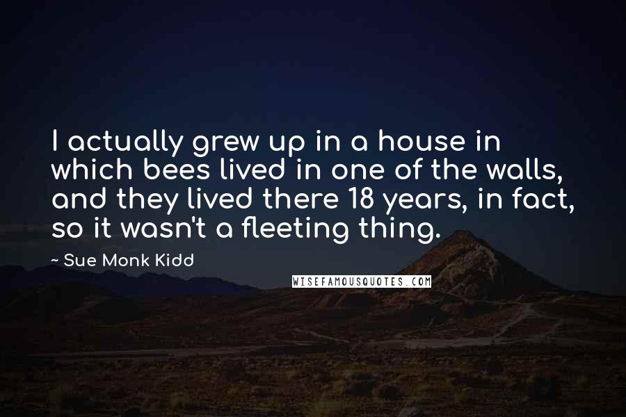 Sue Monk Kidd Quotes: I actually grew up in a house in which bees lived in one of the walls, and they lived there 18 years, in fact, so it wasn't a fleeting thing.