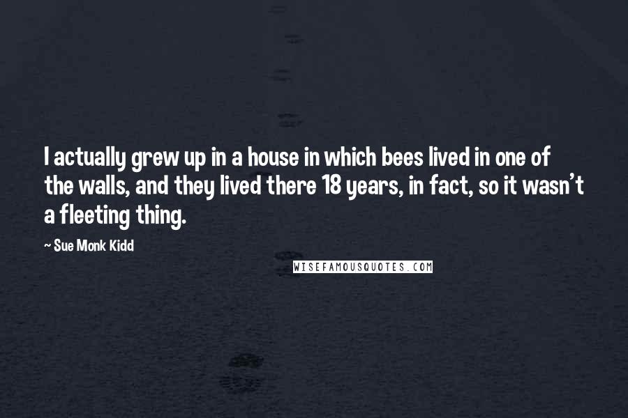 Sue Monk Kidd Quotes: I actually grew up in a house in which bees lived in one of the walls, and they lived there 18 years, in fact, so it wasn't a fleeting thing.