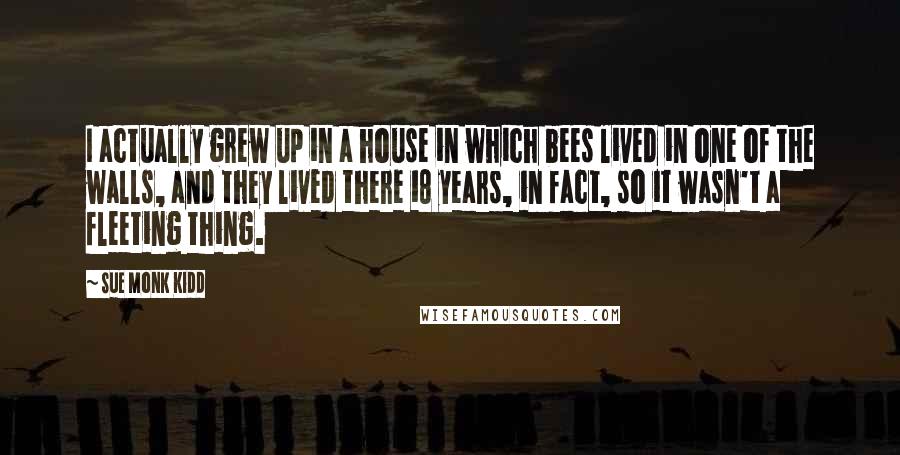 Sue Monk Kidd Quotes: I actually grew up in a house in which bees lived in one of the walls, and they lived there 18 years, in fact, so it wasn't a fleeting thing.