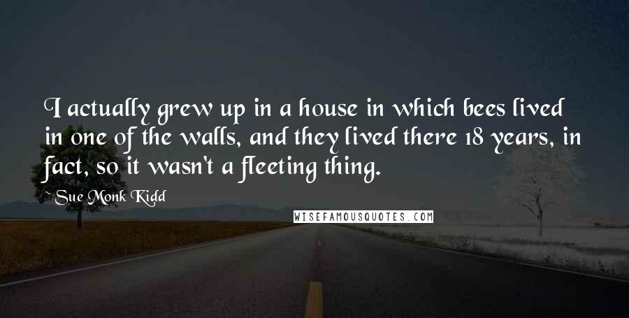 Sue Monk Kidd Quotes: I actually grew up in a house in which bees lived in one of the walls, and they lived there 18 years, in fact, so it wasn't a fleeting thing.