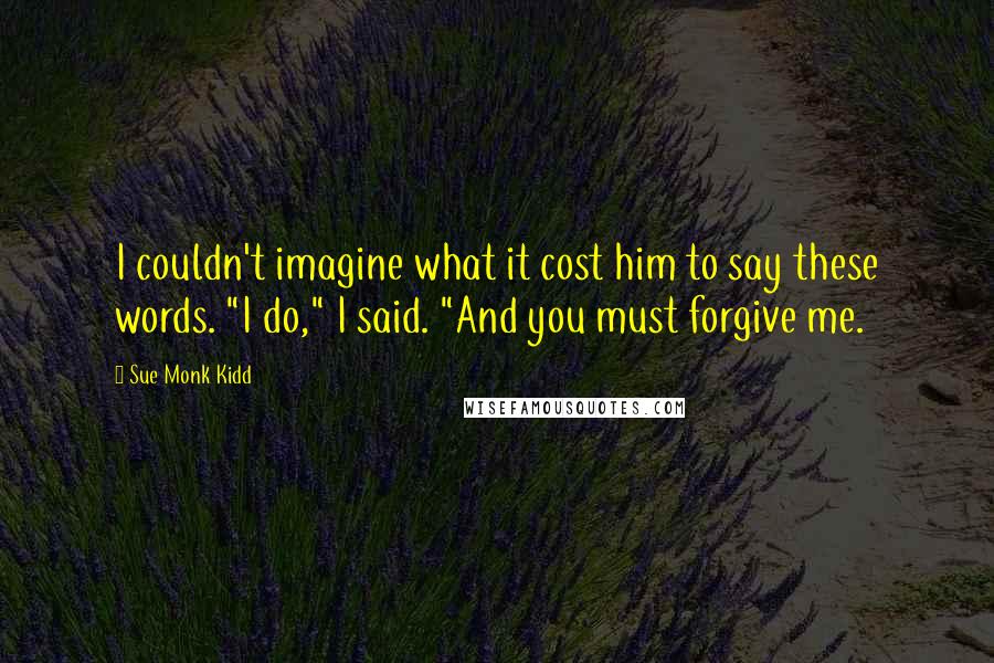 Sue Monk Kidd Quotes: I couldn't imagine what it cost him to say these words. "I do," I said. "And you must forgive me.