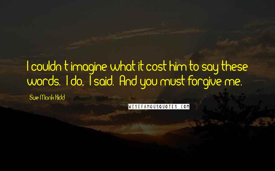 Sue Monk Kidd Quotes: I couldn't imagine what it cost him to say these words. "I do," I said. "And you must forgive me.