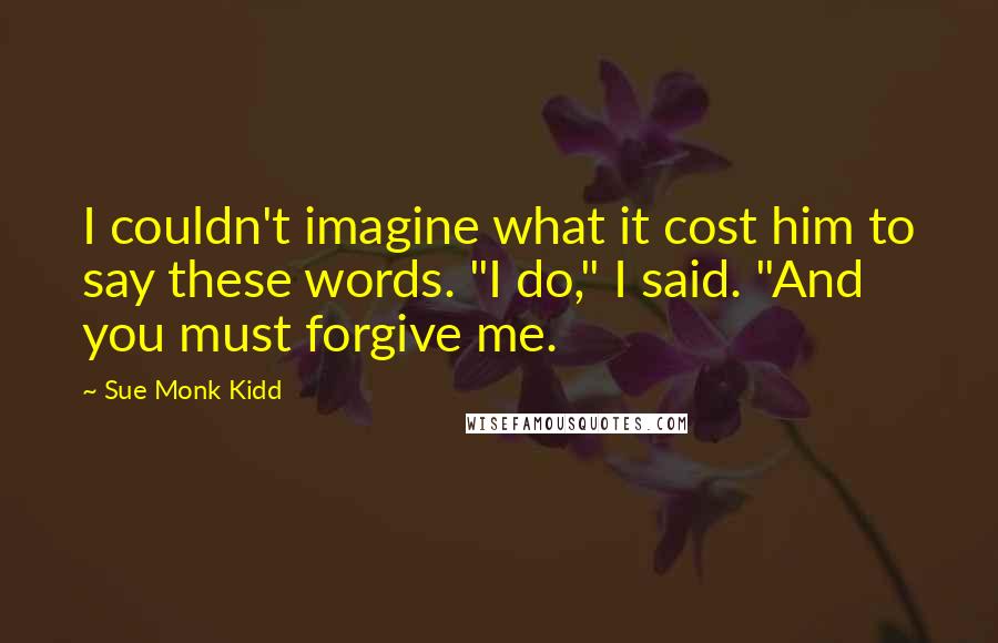 Sue Monk Kidd Quotes: I couldn't imagine what it cost him to say these words. "I do," I said. "And you must forgive me.