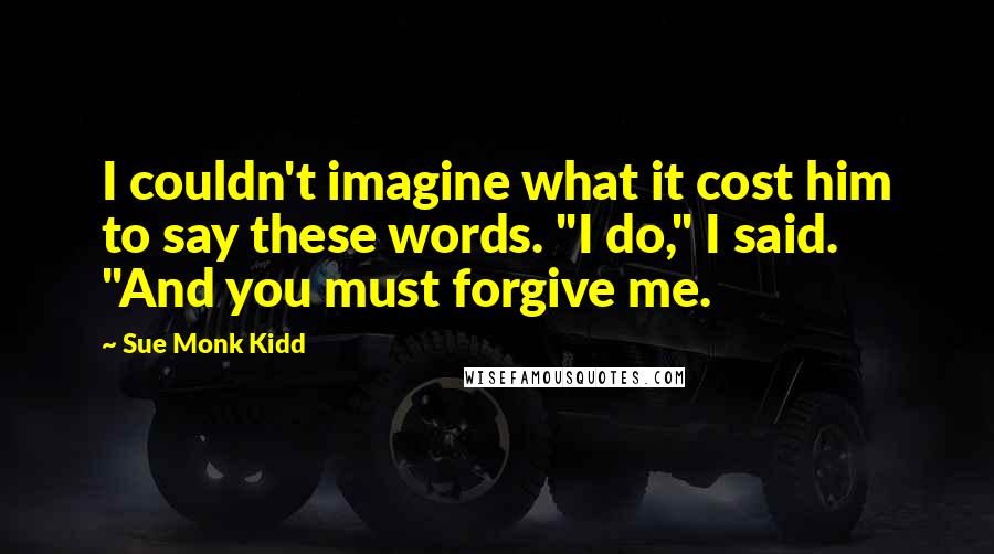 Sue Monk Kidd Quotes: I couldn't imagine what it cost him to say these words. "I do," I said. "And you must forgive me.