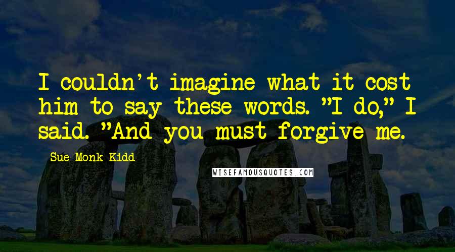 Sue Monk Kidd Quotes: I couldn't imagine what it cost him to say these words. "I do," I said. "And you must forgive me.