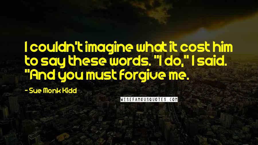 Sue Monk Kidd Quotes: I couldn't imagine what it cost him to say these words. "I do," I said. "And you must forgive me.