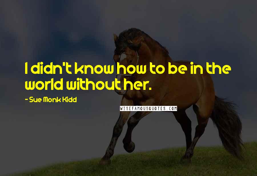 Sue Monk Kidd Quotes: I didn't know how to be in the world without her.