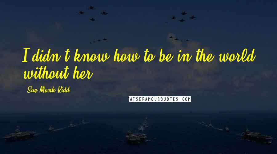 Sue Monk Kidd Quotes: I didn't know how to be in the world without her.