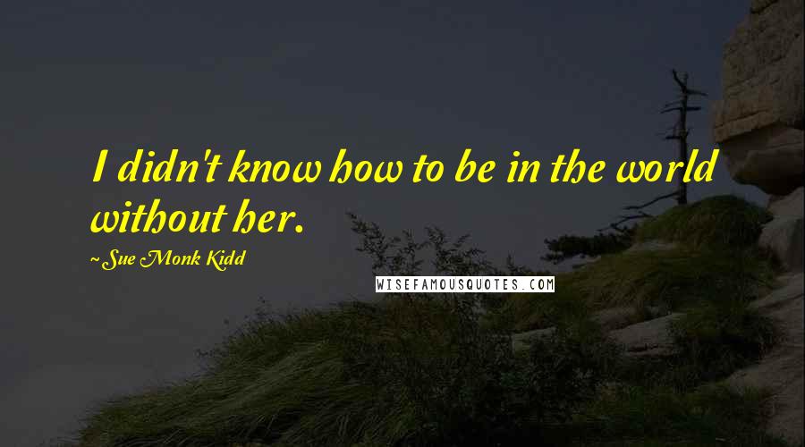 Sue Monk Kidd Quotes: I didn't know how to be in the world without her.