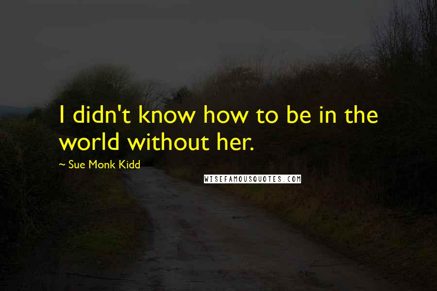 Sue Monk Kidd Quotes: I didn't know how to be in the world without her.