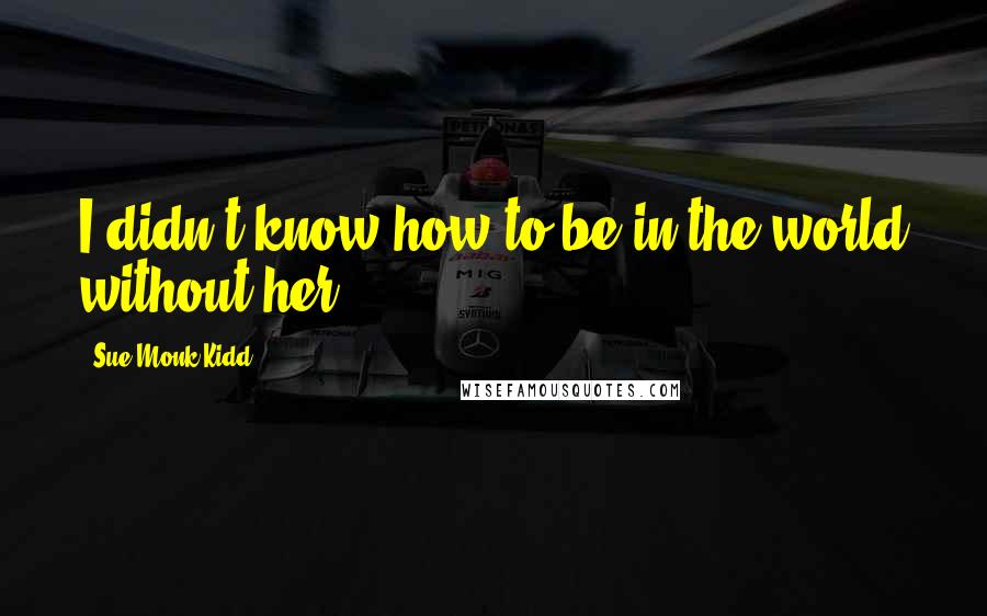 Sue Monk Kidd Quotes: I didn't know how to be in the world without her.