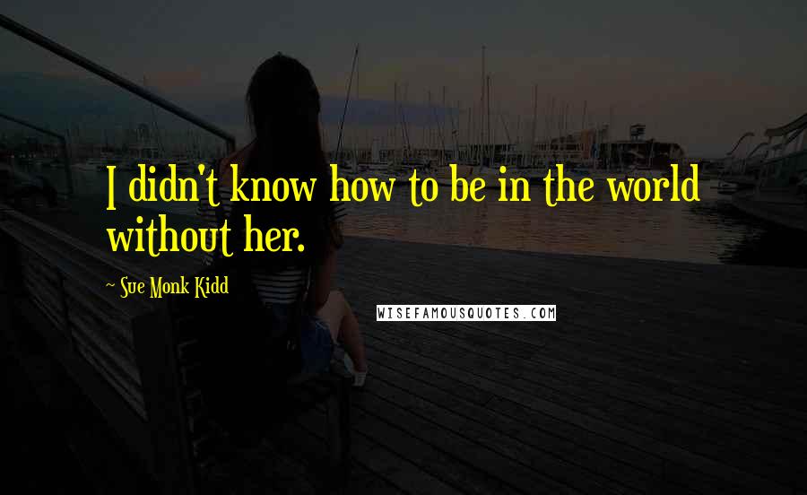 Sue Monk Kidd Quotes: I didn't know how to be in the world without her.