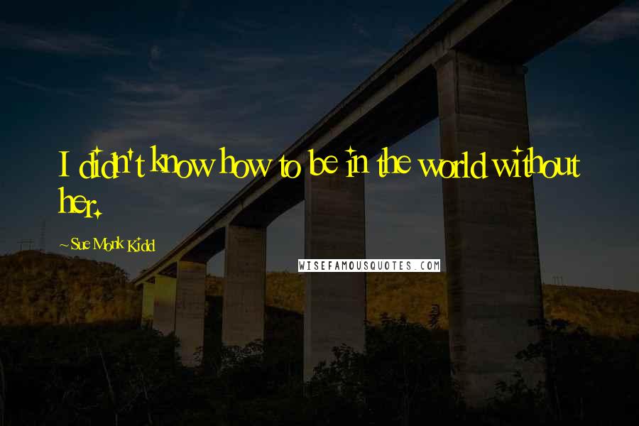 Sue Monk Kidd Quotes: I didn't know how to be in the world without her.
